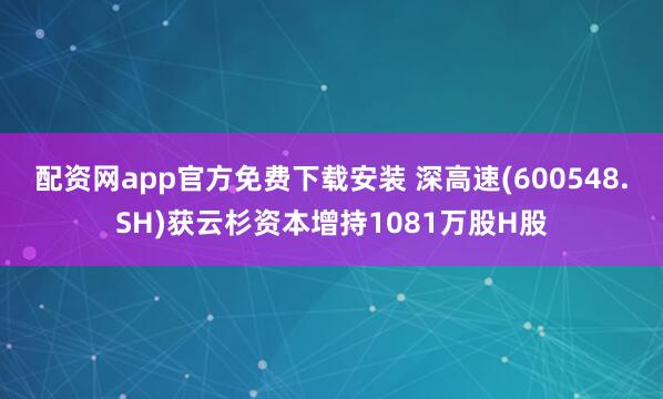 配资网app官方免费下载安装 深高速(600548.SH)获云杉资本增持1081万股H股