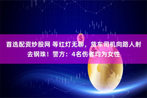 首选配资炒股网 等红灯无聊，货车司机向路人射去钢珠！警方：4名伤者均为女性