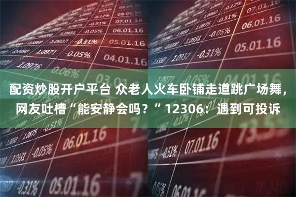 配资炒股开户平台 众老人火车卧铺走道跳广场舞，网友吐槽“能安静会吗？”12306：遇到可投诉