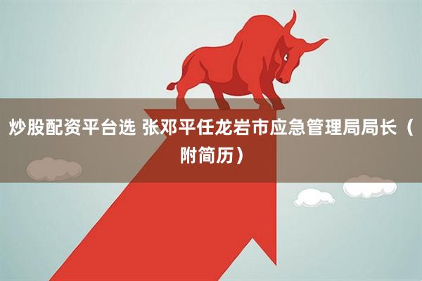 炒股配资平台选 张邓平任龙岩市应急管理局局长（附简历）