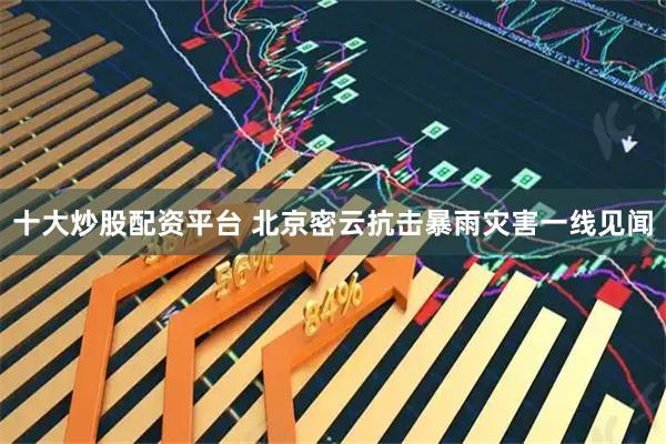 十大炒股配资平台 北京密云抗击暴雨灾害一线见闻