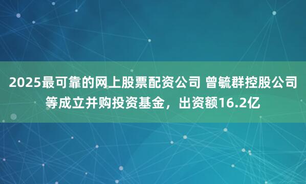 2025最可靠的网上股票配资公司 曾毓群控股公司等成立并购投资基金，出资额16.2亿