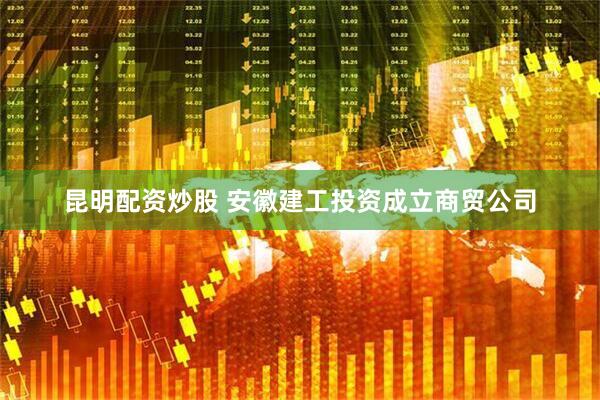 昆明配资炒股 安徽建工投资成立商贸公司