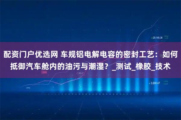 配资门户优选网 车规铝电解电容的密封工艺：如何抵御汽车舱内的油污与潮湿？_测试_橡胶_技术