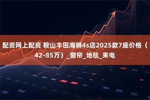 配资网上配资 鞍山丰田海狮4s店2025款7座价格（42-85万）_窗帘_地毯_来电