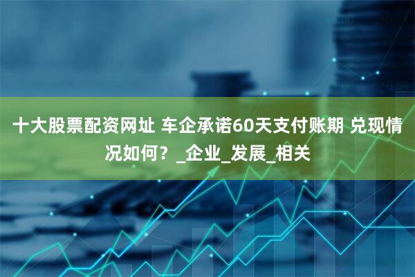 十大股票配资网址 车企承诺60天支付账期 兑现情况如何？_企业_发展_相关