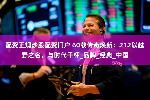 配资正规炒股配资门户 60载传奇焕新：212以越野之名，与时代干杯_品牌_经典_中国