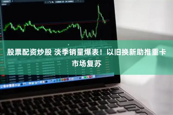 股票配资炒股 淡季销量爆表！以旧换新助推重卡市场复苏