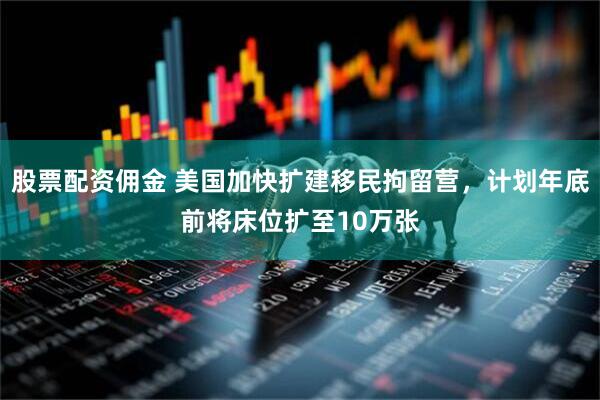 股票配资佣金 美国加快扩建移民拘留营，计划年底前将床位扩至10万张