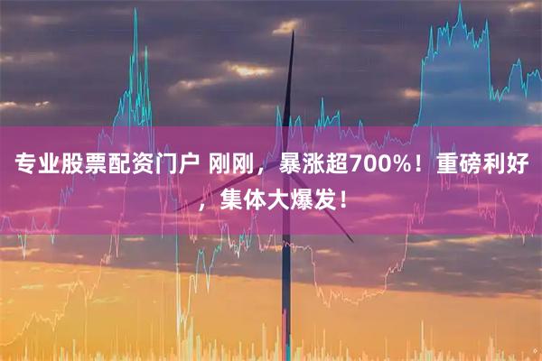 专业股票配资门户 刚刚，暴涨超700%！重磅利好，集体大爆发！