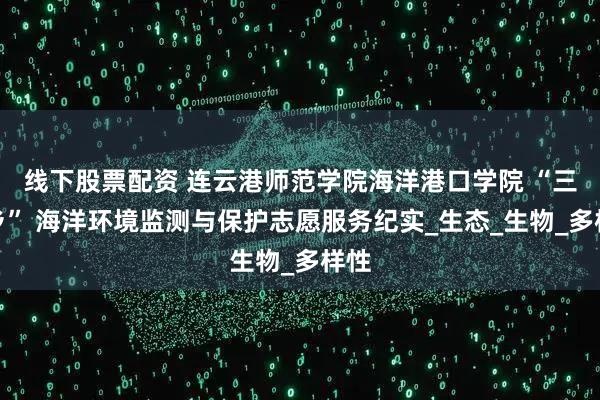 线下股票配资 连云港师范学院海洋港口学院 “三下乡” 海洋环境监测与保护志愿服务纪实_生态_生物_多样性