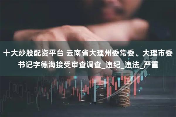 十大炒股配资平台 云南省大理州委常委、大理市委书记字德海接受审查调查_违纪_违法_严重