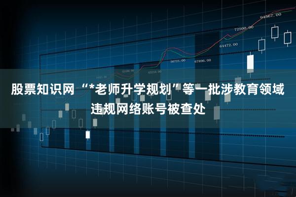 股票知识网 “*老师升学规划”等一批涉教育领域违规网络账号被查处