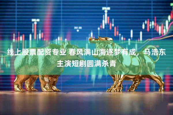 线上股票配资专业 春风满山海逐梦有成，马浩东主演短剧圆满杀青